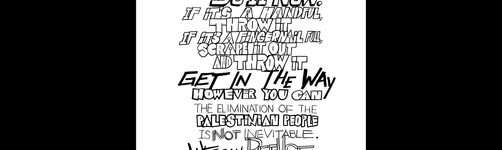 Graphic with a black background and in the center is a black and white hand-drawn text in varied-style typography, both serif, italicized, bubbled, in the style of graffiti and street art. “Wherever you are, whatever sand you can throw on the gears of genocide, Do It Now. If it’s a handful, throw it, if it’s a fingernail full, scrape it out and throw it GET IN THE WAY however you can The Elimination of the Palestinian people is Not Inevitable. We can Refuse with our every breath and action. We must. Rasha Abdulhadi.”