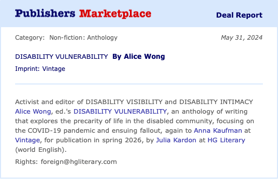 Screenshot of an announcement in Publisher’s Marketplace on May 31, 2024, “Activist and editor of DISABILITY VISIBILITY and DISABILITY INTIMACY Alice Wong, ed.'s DISABILITY VULNERABILITY, an anthology of writing that explores the precarity of life in the disabled community, focusing on the COVID-19 pandemic and ensuing fallout, again to Anna Kaufman at Vintage, for publication in spring 2026, by Julia Kardon at HG Literary (world English). Rights: foreign@hgliterary.com”
