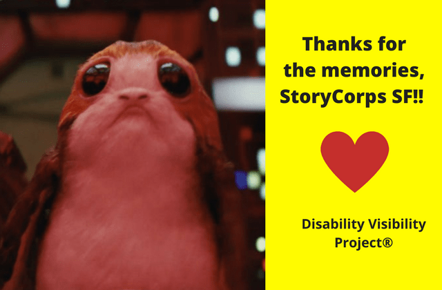 A porg, a sea-dwelling bird from the Star Wars universe with large round dark eyes and a sad face. Unbearably cute. On the right, black text that reads: "Thanks for the memories, StoryCorps SF!!" Illustration of a red heart graphic underneath that quote and below the heart: "Disability Visibility Project®