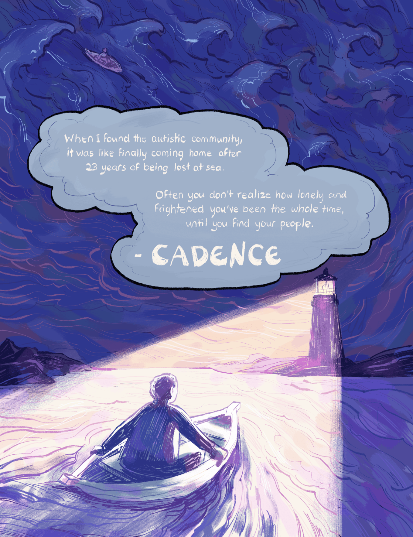 An illustration by Ashanti Fortson of a distant lighthouse directing its beam toward the viewer and illuminating a short-haired figure sitting alone in a small canoe. We are looking at the figure from behind. They are gripping the sides of the boat and eagerly looking towards the lighthouse and shoreline. The waters around them are relatively calm and the parts of the image that are not being illuminated by the lighthouse are a dark, deep purple and blue. Above the horizon line of the ocean, the sky is dark and cloudy, and going up the image, the clouds transition to a view of rolling ocean waves. In these stormy waves, the same figure is in their canoe to the left of the image, but they look tiny against the rest of the ocean. Between the visual transition of the clouds to the waves, there is a large blue gray cloud shape that serves as a text bubble. Inside the cloud shape it reads: "When I found the autistic community, it was like finally coming home after 23 long years at sea. Often you don't realize how lonely and frightened you've been the whole time, until you find your people. -CADENCE"