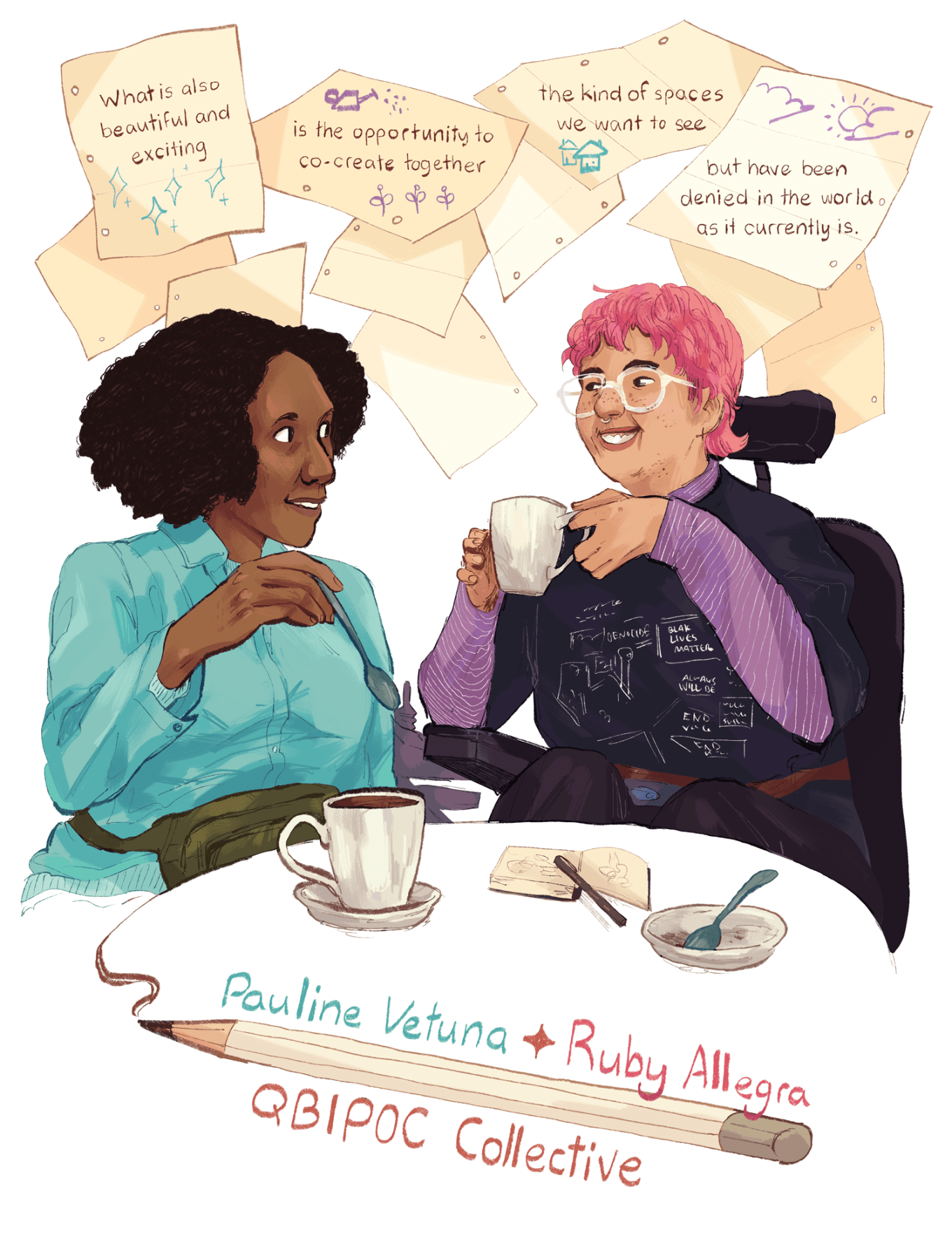 An illustration of Pauline Vetuna and Ruby Allegra having coffee together and smiling at each other. Pauline has dark brown skin and very curly black hair, and is wearing a turquoise-colored button-up shirt on top of a light blue sweater, as well as an olive-green bum bag. Pauline holds a spoon above their cup of coffee. Ruby is a white person with fair skin, slightly curly dyed-pink hair, freckles on their face, and a septum piercing. Ruby is wearing thick clear-framed glasses, dark purple pants, a purple long-sleeve shirt with white stripes, and a black T-shirt with collaged imagery and slogans from anti-racism and anti-imperialism protests. They're holding their coffee mug with both hands, as if raising it to take a sip. They're buckled into their mobility device, and their elbow rests on the armrest. The headrest and control-stick of their mobility device are also visible. On the table in front of Ruby, there's a small dish with a spoon inside, and Ruby's sketchbook and pen. Above and behind the two figures, different sheets of paper sit on the white background. Four sheets have text and drawings on them. The drawings across the sheets are sparkles, a watering can and growing plants, houses, and the sun and clouds in the sky. The text on the sheets reads, "What is also beautiful and exciting is the opportunity to co-create together the kind of spaces we want to see but have been denied in the world as it currently is." At the bottom of the illustration, a large pencil draws a line from the edge of the table. Above it are the names "Pauline Vetuna" and "Ruby Allegra," separated by a sparkle.