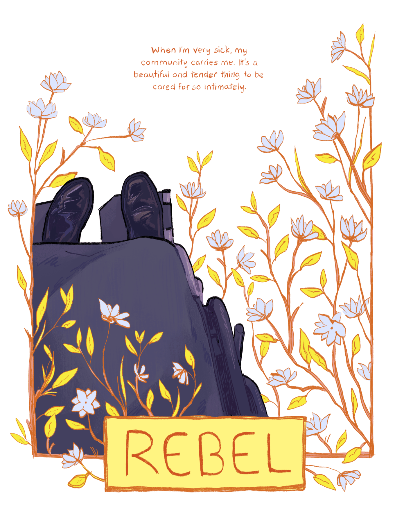 An illustration by Ashanti Fortson from the point-of-view of a person using a wheelchair, looking down towards their legs and feet. The person is wearing a navy-blue skirt and shiny black shoes. The illustration includes a frame of branches, leaves, and light blue flowers that weave behind and in front of the person and their wheelchair. The flowers frame a hand-lettered quote near the top of the image, which reads: "When I'm very sick, my community carries me. It's a beautiful and tender thing to be cared for so intimately." At the bottom of the illustration, a rectangular yellow plaque made of branches contains the name "Rebel" in capital letters.
