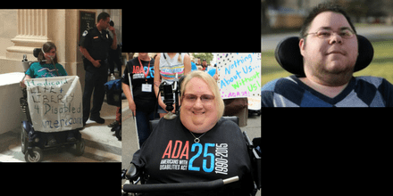 Graphic with a black background showing 3 cropped images horizontally. On the left is Laura Halvorson in her bipap breathing mask and power wheelchair wearing a turquoise ADAPT Disability Integration Act shirt. Next to her is another ADAPTer and police officers getting ready to exit the Dirksen Senate Building after getting arrested on June 22, 2017 outside Mitch McConnell’s office. She is holding a banner that says Medicaid = Life + Liberty 4 Disabled Americans. In the middle is Marilee Adamski-Smith, a woman with short blond hair, is in a wheelchair with a bar across her torso. She is wearing a black t-shirt that says "ADA 25 Americans with Disabilities Act 1990-2015." She does not have any arms or legs and has a joystick resting on her right shoulder for her wheelchair. On the right is a photo of Dominick Evans, a transgender man with short dark hair and glasses. He has stubble around his chin and neck. He is in a wheelchair with a black headrest behind him. He is wearing an argyle-print sweater in different shades of blue.