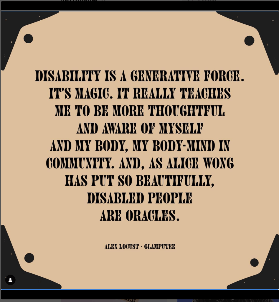 Digital graphic of a quote designed with black text on a cream colored background. Artist credit: Jen White-Johnson DISABILITY IS A GENERATIVE FORCE. IT'S MAGIC. IT REALLY TEACHES ME TO BE MORE 'THOUGITFUL AND AWARE OF MYSELF AND MY BODY. MY BODY-MIND IN COMMUNITY. AND, AS ALICE WONG HAS PUT SO BEAUTIFULLY, DISABLED PLOPLE ARE ORACLES. Via ALEX LOCUST - GLAMPUTEE 