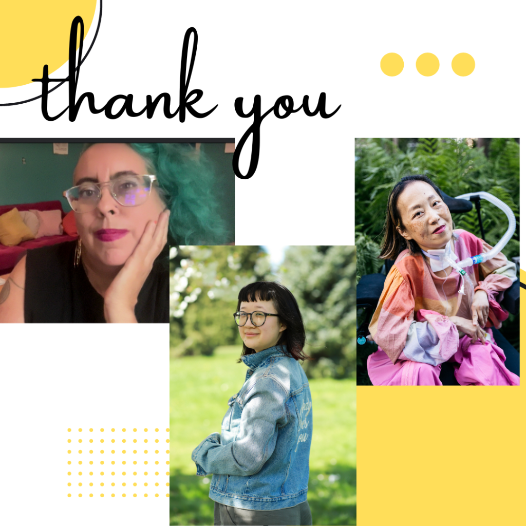 Graphic with a white background and yellow elements such as dots and squares. At the top in cursive, THANK YOU. 3 cropped photos from left to right: Leah, a mixed-race Sri Lankan and white nonbinary femme in their late 40s with teal curly hair, sand color skin and big metal glasses, looks contemplatively and with a slight smile at the viewer. Their hair matches the teal wall behind them, and their dark hot pink lipstick matches the hot pink velvet couch heaped with cushions behind them. They wear a black t shirt with the sleeves cut off and a gold hoop earring that reads “Burn It Down,” one double spiral tattoo is visible on their right shoulder.Jane, a person with pale-tan skin with her body away from the camera but her face smiling towards it. She’s wearing a blue jean jacket that reads “Nobody Loves You” in the back, embroidered in white calligraphy. Her hair is nearly shoulder-length with dark red highlights at the end and she’s wearing large round black-gray glasses. The background is a park during the day-time. Photo credit: Joy Gyamfi. Alice, an Asian American woman in a wheelchair with a tracheostomy at her neck connected to a ventilator. She’s wearing a pink plaid shirt and pink pants. She’s smiling and behind her are a bunch of trees. Photo credit: @allisonbusch_photography.