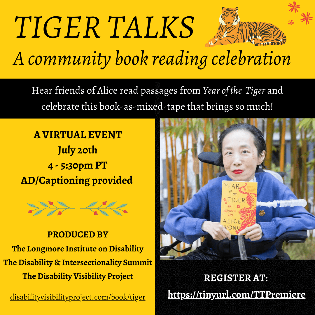 Graphic with a yellow background and a tiger in the upper right hand corner with small red flowers. Black text reads: TIGER TALKS A community book reading celebration. Hear friends of Alice read passages from Year of the Tiger and celebrate this book-as-mixed-tape that brings so much! A virtual event July 20th 4-5:30pm PT AD/Captioning provided. Produced by The Longmore Institute on Disability, the Disability & Intersectionality Summit, The Disability Visibility Project. A photo of Alice Wong who is an Asian woman with short dark hair, red lipstick, and a long blue cardigan on holding up her memoir year of the Tiger