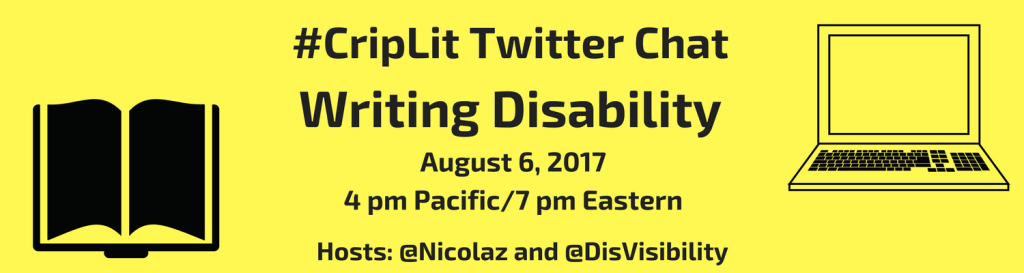 Image description: graphic with a yellow background with black text that reads: #CripLit Twitter Chat, Writing Disability, August 6, 2017, 4 pm Pacific, 7 pm Eastern, Hosts @Nicolaz and @DisVisibility. On the left is an illustration of an open book in black. On the right is an illustration of a laptop with a screen and keyboard.
