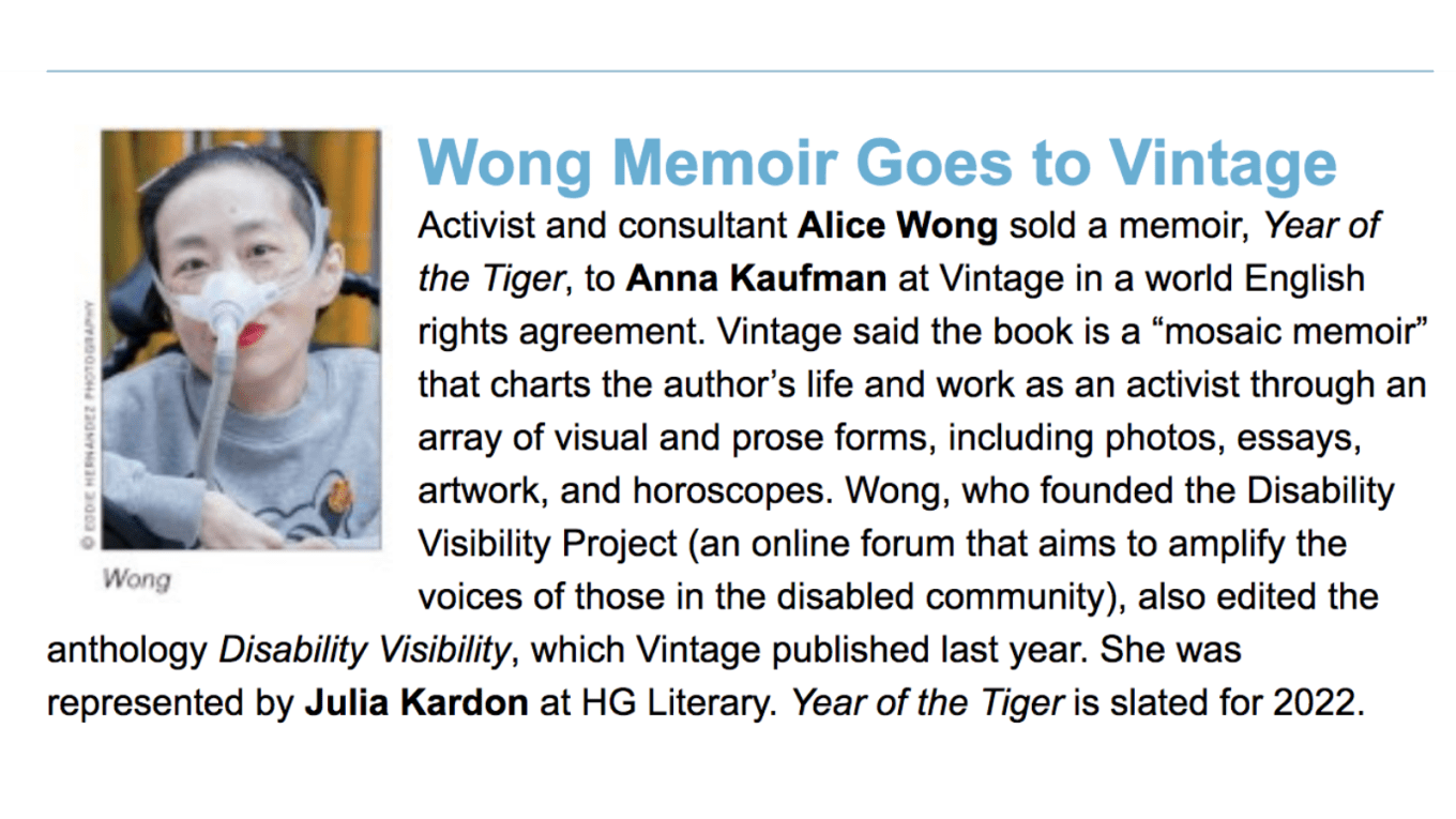 Screenshot from a piece from Publisher's Weekly. On the left is a photo of Alice Wong, wearing a gray sweatshirt with a tiger, she has a mask over her nose attached to a tube. She is in a wheelchair and wearing bright red lipstick. Behind her are bamboo trees. Photo credit: Eddie Hernandez Photography. On the right, text: Wong Memoir Goes to Vintage, Activist and consultant Alice Wong sold a memoir, Year of the Tiger, to Anna Kaufman at Vintage in a world English rights agreement. Vintage said the book is a “mosaic memoir” that charts the author’s life and work as an activist through an array of visual and prose forms, including photos, essays, artwork, and horoscopes. Wong, who founded the Disability Visibility Project (an online forum that aims to amplify the voices of those in the disabled community), also edited the anthology Disability Visibility, which Vintage published last year. She was represented by Julia Kardon at HG Literary. Year of the Tiger is slated for 2022.